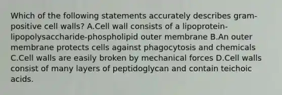 Which of the following statements accurately describes gram-positive cell walls? A.Cell wall consists of a lipoprotein-lipopolysaccharide-phospholipid outer membrane B.An outer membrane protects cells against phagocytosis and chemicals C.Cell walls are easily broken by mechanical forces D.Cell walls consist of many layers of peptidoglycan and contain teichoic acids.