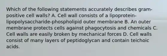 Which of the following statements accurately describes gram-positive cell walls? A. Cell wall consists of a lipoprotein-lipopolysaccharide-phospholipid outer membrane B. An outer membrane protects cells against phagocytosis and chemicals C. Cell walls are easily broken by mechanical forces D. Cell walls consist of many layers of peptidoglycan and contain teichoic acids.