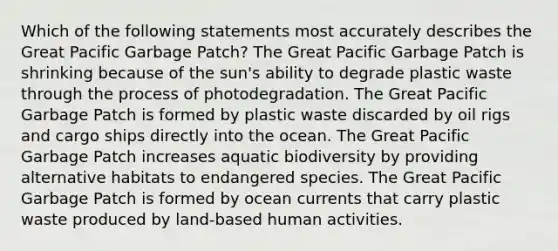 Which of the following statements most accurately describes the Great Pacific Garbage Patch? The Great Pacific Garbage Patch is shrinking because of the sun's ability to degrade plastic waste through the process of photodegradation. The Great Pacific Garbage Patch is formed by plastic waste discarded by oil rigs and cargo ships directly into the ocean. The Great Pacific Garbage Patch increases aquatic biodiversity by providing alternative habitats to endangered species. The Great Pacific Garbage Patch is formed by ocean currents that carry plastic waste produced by land-based human activities.