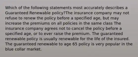 Which of the following statements most accurately describes a Guaranteed Renewable policy?The insurance company may not refuse to renew the policy before a specified age, but may increase the premiums on all policies in the same class The insurance company agrees not to cancel the policy before a specified age, or to ever raise the premium. The guaranteed renewable policy is usually renewable for the life of the insured. The guaranteed renewable to age 65 policy is very popular in the blue collar market.