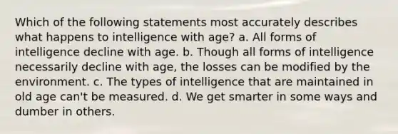 Which of the following statements most accurately describes what happens to intelligence with age? a. All forms of intelligence decline with age. b. Though all forms of intelligence necessarily decline with age, the losses can be modified by the environment. c. The types of intelligence that are maintained in old age can't be measured. d. We get smarter in some ways and dumber in others.