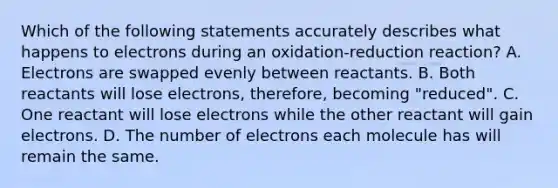 Which of the following statements accurately describes what happens to electrons during an oxidation-reduction reaction? A. Electrons are swapped evenly between reactants. B. Both reactants will lose electrons, therefore, becoming "reduced". C. One reactant will lose electrons while the other reactant will gain electrons. D. The number of electrons each molecule has will remain the same.