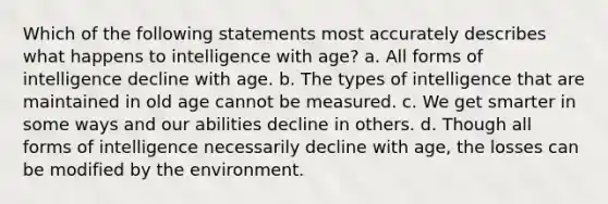 Which of the following statements most accurately describes what happens to intelligence with age? a. All forms of intelligence decline with age. b. The types of intelligence that are maintained in old age cannot be measured. c. We get smarter in some ways and our abilities decline in others. d. Though all forms of intelligence necessarily decline with age, the losses can be modified by the environment.