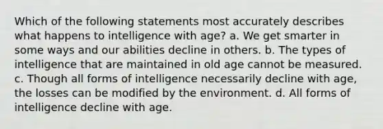 Which of the following statements most accurately describes what happens to intelligence with age? a. We get smarter in some ways and our abilities decline in others. b. The types of intelligence that are maintained in old age cannot be measured. c. Though all forms of intelligence necessarily decline with age, the losses can be modified by the environment. d. All forms of intelligence decline with age.