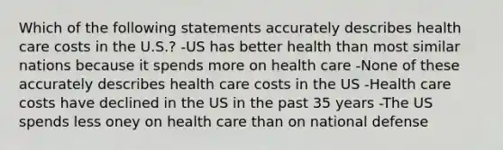 Which of the following statements accurately describes health care costs in the U.S.? -US has better health than most similar nations because it spends more on health care -None of these accurately describes health care costs in the US -Health care costs have declined in the US in the past 35 years -The US spends less oney on health care than on national defense