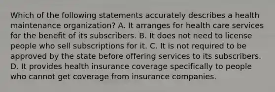 Which of the following statements accurately describes a health maintenance organization? A. It arranges for health care services for the benefit of its subscribers. B. It does not need to license people who sell subscriptions for it. C. It is not required to be approved by the state before offering services to its subscribers. D. It provides health insurance coverage specifically to people who cannot get coverage from insurance companies.