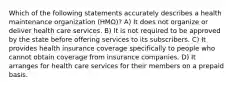 Which of the following statements accurately describes a health maintenance organization (HMO)? A) It does not organize or deliver health care services. B) It is not required to be approved by the state before offering services to its subscribers. C) It provides health insurance coverage specifically to people who cannot obtain coverage from insurance companies. D) It arranges for health care services for their members on a prepaid basis.