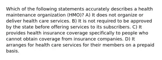 Which of the following statements accurately describes a health maintenance organization (HMO)? A) It does not organize or deliver health care services. B) It is not required to be approved by the state before offering services to its subscribers. C) It provides health insurance coverage specifically to people who cannot obtain coverage from insurance companies. D) It arranges for health care services for their members on a prepaid basis.