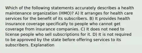 Which of the following statements accurately describes a health maintenance organization (HMO)? A) It arranges for health care services for the benefit of its subscribers. B) It provides health insurance coverage specifically to people who cannot get coverage from insurance companies. C) It does not need to license people who sell subscriptions for it. D) It is not required to be approved by the state before offering services to its subscribers. Explanation