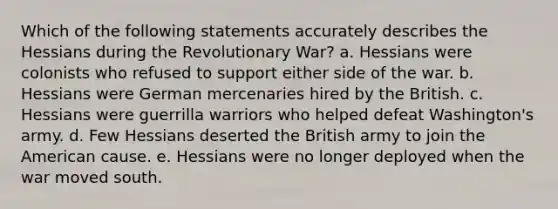 Which of the following statements accurately describes the Hessians during the Revolutionary War? a. Hessians were colonists who refused to support either side of the war. b. Hessians were German mercenaries hired by the British. c. Hessians were guerrilla warriors who helped defeat Washington's army. d. Few Hessians deserted the British army to join the American cause. e. Hessians were no longer deployed when the war moved south.