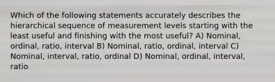 Which of the following statements accurately describes the hierarchical sequence of measurement levels starting with the least useful and finishing with the most useful? A) Nominal, ordinal, ratio, interval B) Nominal, ratio, ordinal, interval C) Nominal, interval, ratio, ordinal D) Nominal, ordinal, interval, ratio