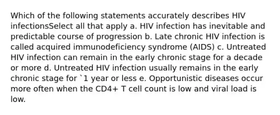 Which of the following statements accurately describes HIV infectionsSelect all that apply a. HIV infection has inevitable and predictable course of progression b. Late chronic HIV infection is called acquired immunodeficiency syndrome (AIDS) c. Untreated HIV infection can remain in the early chronic stage for a decade or more d. Untreated HIV infection usually remains in the early chronic stage for `1 year or less e. Opportunistic diseases occur more often when the CD4+ T cell count is low and viral load is low.