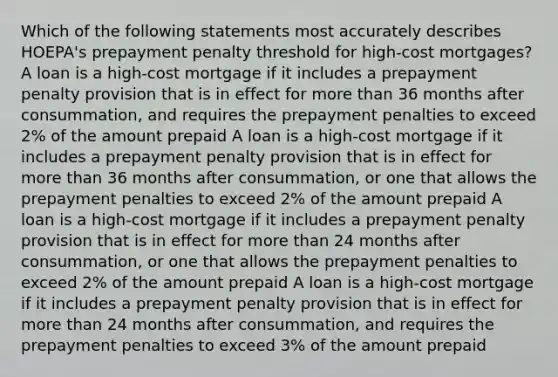 Which of the following statements most accurately describes HOEPA's prepayment penalty threshold for high-cost mortgages? A loan is a high-cost mortgage if it includes a prepayment penalty provision that is in effect for more than 36 months after consummation, and requires the prepayment penalties to exceed 2% of the amount prepaid A loan is a high-cost mortgage if it includes a prepayment penalty provision that is in effect for more than 36 months after consummation, or one that allows the prepayment penalties to exceed 2% of the amount prepaid A loan is a high-cost mortgage if it includes a prepayment penalty provision that is in effect for more than 24 months after consummation, or one that allows the prepayment penalties to exceed 2% of the amount prepaid A loan is a high-cost mortgage if it includes a prepayment penalty provision that is in effect for more than 24 months after consummation, and requires the prepayment penalties to exceed 3% of the amount prepaid