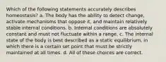 Which of the following statements accurately describes homeostasis? a. The body has the ability to detect change, activate mechanisms that oppose it, and maintain relatively stable internal conditions. b. Internal conditions are absolutely constant and must not fluctuate within a range. c. The internal state of the body is best described as a static equilibrium, in which there is a certain set point that must be strictly maintained at all times. d. All of these choices are correct.