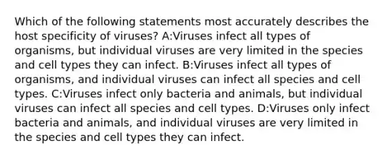 Which of the following statements most accurately describes the host specificity of viruses? A:Viruses infect all types of organisms, but individual viruses are very limited in the species and cell types they can infect. B:Viruses infect all types of organisms, and individual viruses can infect all species and cell types. C:Viruses infect only bacteria and animals, but individual viruses can infect all species and cell types. D:Viruses only infect bacteria and animals, and individual viruses are very limited in the species and cell types they can infect.