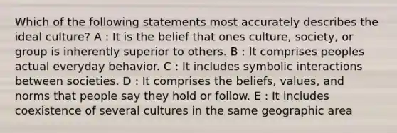 Which of the following statements most accurately describes the ideal culture? A : It is the belief that ones culture, society, or group is inherently superior to others. B : It comprises peoples actual everyday behavior. C : It includes symbolic interactions between societies. D : It comprises the beliefs, values, and norms that people say they hold or follow. E : It includes coexistence of several cultures in the same geographic area