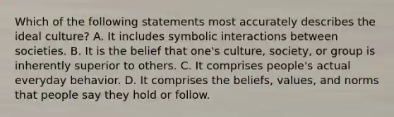 Which of the following statements most accurately describes the ideal culture? A. It includes symbolic interactions between societies. B. It is the belief that one's culture, society, or group is inherently superior to others. C. It comprises people's actual everyday behavior. D. It comprises the beliefs, values, and norms that people say they hold or follow.