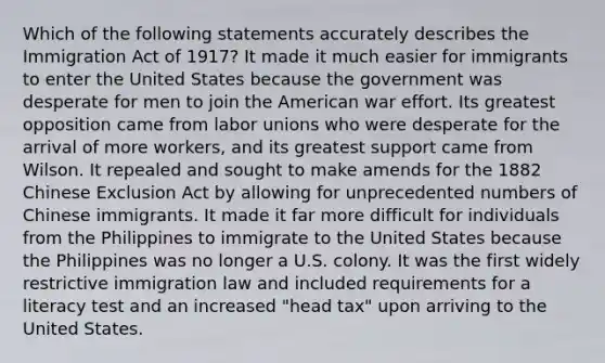 Which of the following statements accurately describes the Immigration Act of 1917? It made it much easier for immigrants to enter the United States because the government was desperate for men to join the American war effort. Its greatest opposition came from <a href='https://www.questionai.com/knowledge/knfd2oEIT4-labor-unions' class='anchor-knowledge'>labor unions</a> who were desperate for the arrival of more workers, and its greatest support came from Wilson. It repealed and sought to make amends for the 1882 Chinese Exclusion Act by allowing for unprecedented numbers of Chinese immigrants. It made it far more difficult for individuals from the Philippines to immigrate to the United States because the Philippines was no longer a U.S. colony. It was the first widely restrictive immigration law and included requirements for a literacy test and an increased "head tax" upon arriving to the United States.