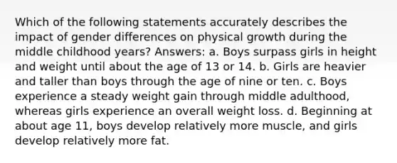 Which of the following statements accurately describes the impact of gender differences on physical growth during the middle childhood years? Answers: a. Boys surpass girls in height and weight until about the age of 13 or 14. b. Girls are heavier and taller than boys through the age of nine or ten. c. Boys experience a steady weight gain through middle adulthood, whereas girls experience an overall weight loss. d. Beginning at about age 11, boys develop relatively more muscle, and girls develop relatively more fat.