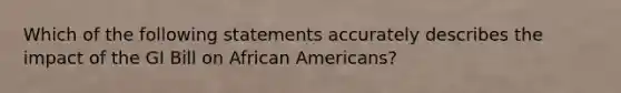 Which of the following statements accurately describes the impact of the GI Bill on African Americans?