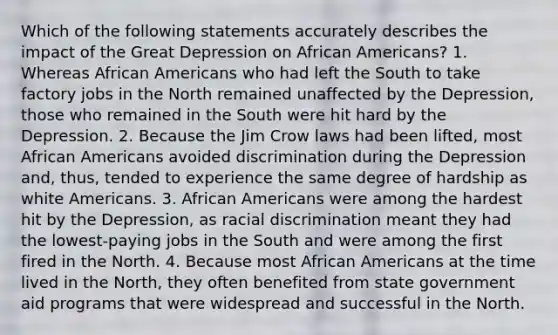 Which of the following statements accurately describes the impact of the Great Depression on African Americans? 1. Whereas African Americans who had left the South to take factory jobs in the North remained unaffected by the Depression, those who remained in the South were hit hard by the Depression. 2. Because the Jim Crow laws had been lifted, most African Americans avoided discrimination during the Depression and, thus, tended to experience the same degree of hardship as white Americans. 3. African Americans were among the hardest hit by the Depression, as racial discrimination meant they had the lowest-paying jobs in the South and were among the first fired in the North. 4. Because most African Americans at the time lived in the North, they often benefited from state government aid programs that were widespread and successful in the North.