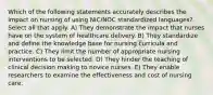 Which of the following statements accurately describes the impact on nursing of using NIC/NOC standardized languages? Select all that apply. A) They demonstrate the impact that nurses have on the system of healthcare delivery. B) They standardize and define the knowledge base for nursing curricula and practice. C) They limit the number of appropriate nursing interventions to be selected. D) They hinder the teaching of clinical decision making to novice nurses. E) They enable researchers to examine the effectiveness and cost of nursing care.