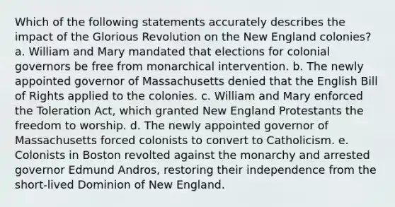 Which of the following statements accurately describes the impact of the Glorious Revolution on the New England colonies? a. William and Mary mandated that elections for colonial governors be free from monarchical intervention. b. The newly appointed governor of Massachusetts denied that the English Bill of Rights applied to the colonies. c. William and Mary enforced the Toleration Act, which granted New England Protestants the freedom to worship. d. The newly appointed governor of Massachusetts forced colonists to convert to Catholicism. e. Colonists in Boston revolted against the monarchy and arrested governor Edmund Andros, restoring their independence from the short-lived Dominion of New England.