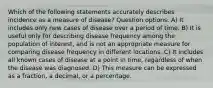 Which of the following statements accurately describes incidence as a measure of disease? Question options: A) It includes only new cases of disease over a period of time. B) It is useful only for describing disease frequency among the population of interest, and is not an appropriate measure for comparing disease frequency in different locations. C) It includes all known cases of disease at a point in time, regardless of when the disease was diagnosed. D) This measure can be expressed as a fraction, a decimal, or a percentage.