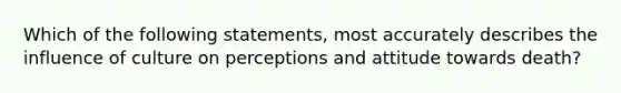 Which of the following statements, most accurately describes the influence of culture on perceptions and attitude towards death?