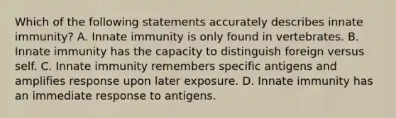 Which of the following statements accurately describes innate immunity? A. Innate immunity is only found in vertebrates. B. Innate immunity has the capacity to distinguish foreign versus self. C. Innate immunity remembers specific antigens and amplifies response upon later exposure. D. Innate immunity has an immediate response to antigens.