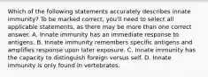 Which of the following statements accurately describes innate immunity? To be marked correct, you'll need to select all applicable statements, as there may be more than one correct answer. A. Innate immunity has an immediate response to antigens. B. Innate immunity remembers specific antigens and amplifies response upon later exposure. C. Innate immunity has the capacity to distinguish foreign versus self. D. Innate immunity is only found in vertebrates.