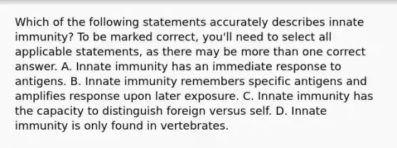 Which of the following statements accurately describes innate immunity? To be marked correct, you'll need to select all applicable statements, as there may be <a href='https://www.questionai.com/knowledge/keWHlEPx42-more-than' class='anchor-knowledge'>more than</a> one correct answer. A. Innate immunity has an immediate response to antigens. B. Innate immunity remembers specific antigens and amplifies response upon later exposure. C. Innate immunity has the capacity to distinguish foreign versus self. D. Innate immunity is only found in vertebrates.