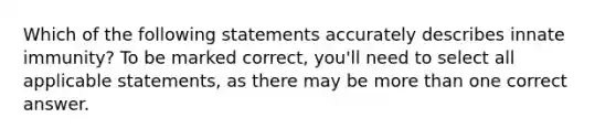 Which of the following statements accurately describes innate immunity? To be marked correct, you'll need to select all applicable statements, as there may be more than one correct answer.