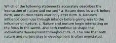 Which of the following statements accurately describes the interaction of nature and nurture? a. Nature does its work before birth, and nurture takes over only after birth. b. Nature's influence continues through infancy before giving way to the influence of nurture. c. Nature and nurture begin interacting on the fetus in the womb, and both continue to shape the individual's development throughout life. d. The role that both nature and nurture play in development is often overstated.