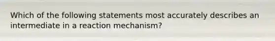 Which of the following statements most accurately describes an intermediate in a reaction mechanism?