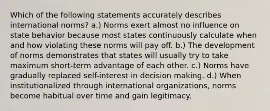 Which of the following statements accurately describes international norms? a.) Norms exert almost no influence on state behavior because most states continuously calculate when and how violating these norms will pay off. b.) The development of norms demonstrates that states will usually try to take maximum short-term advantage of each other. c.) Norms have gradually replaced self-interest in decision making. d.) When institutionalized through international organizations, norms become habitual over time and gain legitimacy.