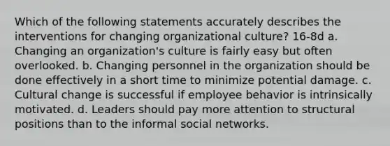 Which of the following statements accurately describes the interventions for changing organizational culture? 16-8d a. Changing an organization's culture is fairly easy but often overlooked. b. Changing personnel in the organization should be done effectively in a short time to minimize potential damage. c. Cultural change is successful if employee behavior is intrinsically motivated. d. Leaders should pay more attention to structural positions than to the informal social networks.