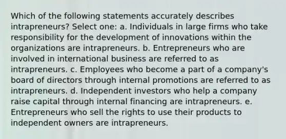 Which of the following statements accurately describes intrapreneurs? Select one: a. Individuals in large firms who take responsibility for the development of innovations within the organizations are intrapreneurs. b. Entrepreneurs who are involved in international business are referred to as intrapreneurs. c. Employees who become a part of a company's board of directors through internal promotions are referred to as intrapreneurs. d. Independent investors who help a company raise capital through internal financing are intrapreneurs. e. Entrepreneurs who sell the rights to use their products to independent owners are intrapreneurs.