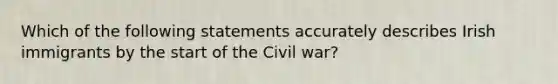 Which of the following statements accurately describes Irish immigrants by the start of the Civil war?