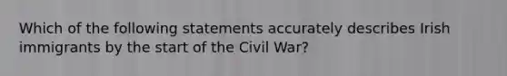 Which of the following statements accurately describes Irish immigrants by the start of the Civil War?