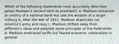 Which of the following statements most accurately describes James Madison's second term as president? a- Madison remained an enemy of a national bank but saw the wisdom of a larger military b- After the War of 1812, Madison drastically cut America's army and navy c- Madison drifted away from Jefferson's ideas and adopted some principles of the Federalists d- Madison embraced tariffs but feared economic nationalism in general