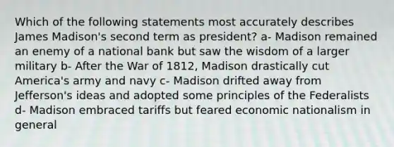 Which of the following statements most accurately describes James Madison's second term as president? a- Madison remained an enemy of a national bank but saw the wisdom of a larger military b- After the War of 1812, Madison drastically cut America's army and navy c- Madison drifted away from Jefferson's ideas and adopted some principles of the Federalists d- Madison embraced tariffs but feared economic nationalism in general