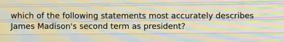 which of the following statements most accurately describes James Madison's second term as president?