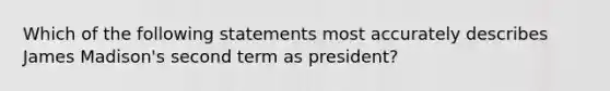 Which of the following statements most accurately describes James Madison's second term as president?