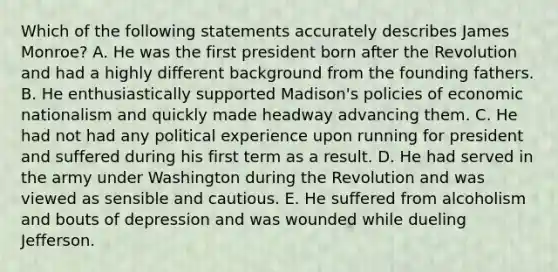 Which of the following statements accurately describes James Monroe? A. He was the first president born after the Revolution and had a highly different background from the founding fathers. B. He enthusiastically supported Madison's policies of economic nationalism and quickly made headway advancing them. C. He had not had any political experience upon running for president and suffered during his first term as a result. D. He had served in the army under Washington during the Revolution and was viewed as sensible and cautious. E. He suffered from alcoholism and bouts of depression and was wounded while dueling Jefferson.