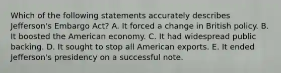 Which of the following statements accurately describes Jefferson's Embargo Act? A. It forced a change in British policy. B. It boosted the American economy. C. It had widespread public backing. D. It sought to stop all American exports. E. It ended Jefferson's presidency on a successful note.