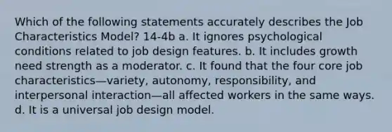 Which of the following statements accurately describes the Job Characteristics Model? 14-4b a. It ignores psychological conditions related to job design features. b. It includes growth need strength as a moderator. c. It found that the four core job characteristics—variety, autonomy, responsibility, and interpersonal interaction—all affected workers in the same ways. d. It is a universal job design model.