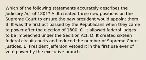 Which of the following statements accurately describes the Judiciary Act of 1801? A. It created three new positions on the Supreme Court to ensure the new president would appoint them. B. It was the first act passed by the Republicans when they came to power after the election of 1800. C. It allowed federal judges to be impeached under the Sedition Act. D. It created sixteen federal circuit courts and reduced the number of Supreme Court justices. E. President Jefferson vetoed it in the first use ever of veto power by the executive branch.