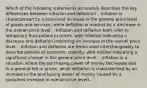 Which of the following statements accurately describes the key differences between inflation and deflation? - Inflation is characterized by a sustained increase in the general price level of goods and services, while deflation is marked by a decrease in the overall price level. - Inflation and deflation both refer to temporary fluctuations in prices, with inflation indicating a decrease and deflation indicating an increase in the overall price level. - Inflation and deflation are terms used interchangeably to describe periods of economic stability, with neither indicating a significant change in the general price level. - Inflation is a situation where the purchasing power of money decreases due to a general fall in prices, while deflation is characterized by an increase in the purchasing power of money caused by a sustained increase in overall price levels.