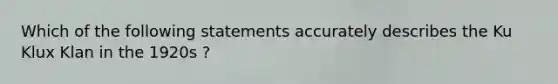 Which of the following statements accurately describes the Ku Klux Klan in the 1920s ?